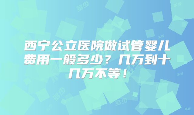 西宁公立医院做试管婴儿费用一般多少?几万到十几万不等!