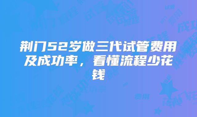 荆门52岁做三代试管费用及成功率，看懂流程少花钱