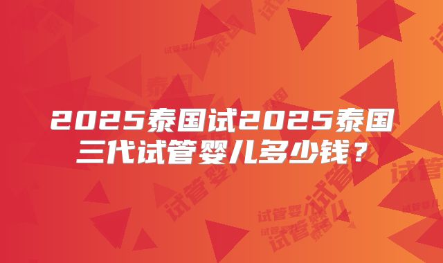 2025泰国试2025泰国三代试管婴儿多少钱?