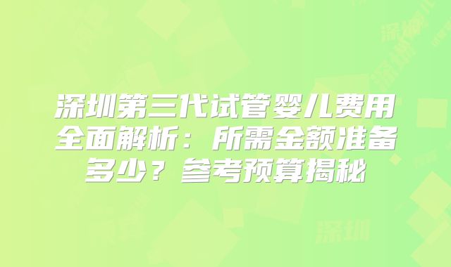 深圳第三代试管婴儿费用全面解析:所需金额准备多少?参考预算揭秘