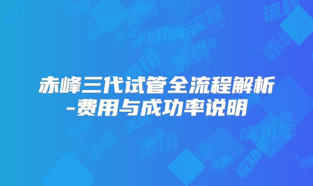 赤峰三代试管全流程解析-费用与成功率说明