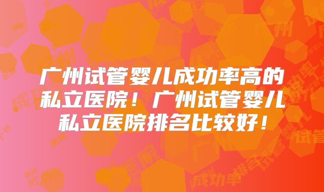 广州试管婴儿成功率高的私立医院！广州试管婴儿私立医院排名比较好！