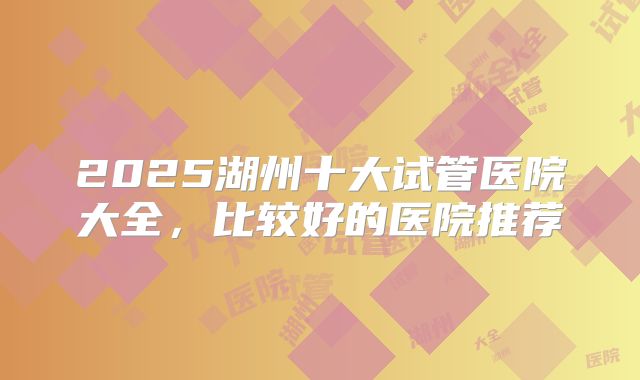 2025湖州十大试管医院大全，比较好的医院推荐