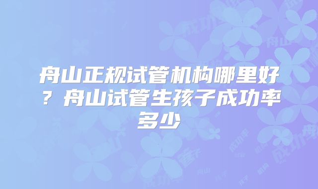 舟山正规试管机构哪里好?舟山试管生孩子成功率多少