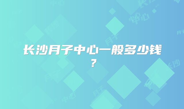 长沙月子中心一般多少钱?