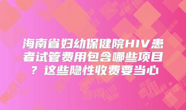 海南省妇幼保健院HIV患者试管费用包含哪些项目?这些隐性收费要当心