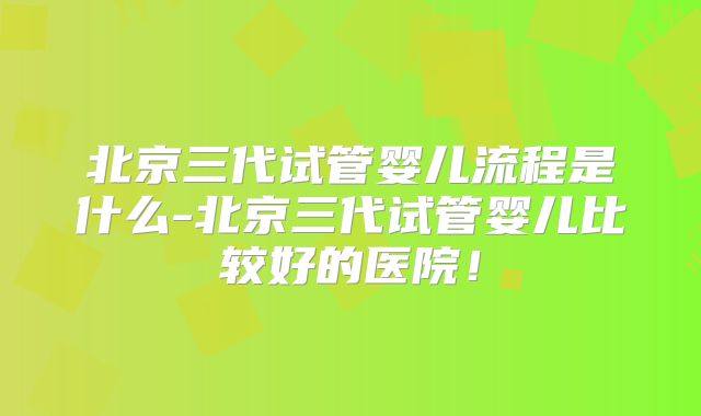 北京三代试管婴儿流程是什么-北京三代试管婴儿比较好的医院!