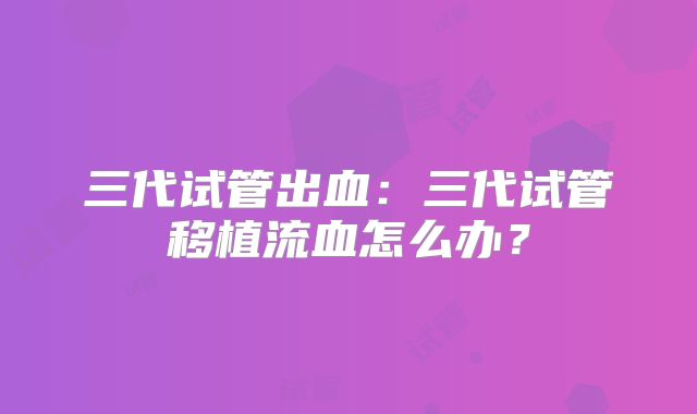 三代试管出血:三代试管移植流血怎么办?