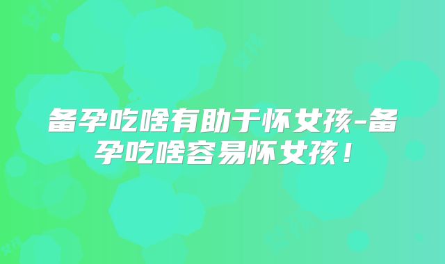 备孕吃啥有助于怀女孩-备孕吃啥容易怀女孩!