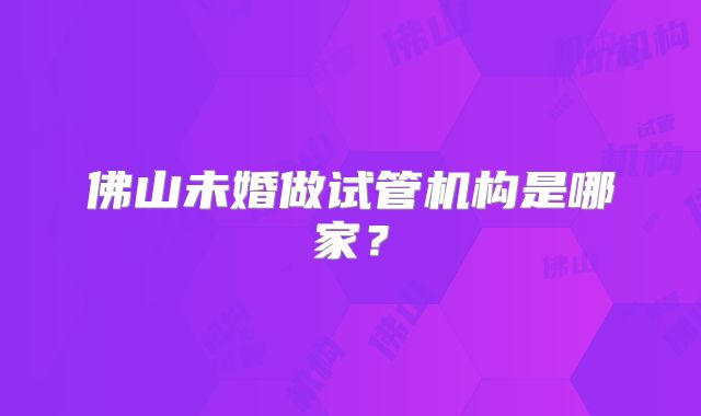 佛山未婚做试管机构是哪家?