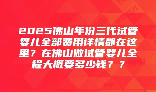 2025佛山年份三代试管婴儿全部费用详情都在这里?在佛山做试管婴儿全程大概要多少钱??