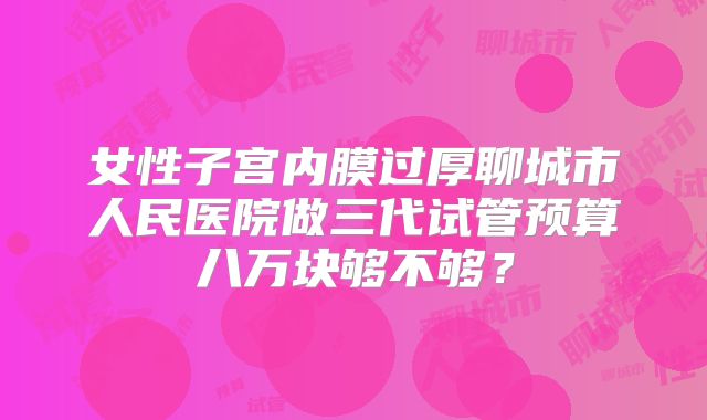 女性子宫内膜过厚聊城市人民医院做三代试管预算八万块够不够？