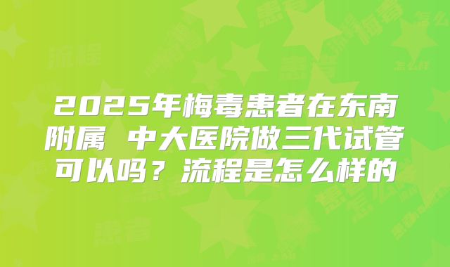 2025年梅毒患者在东南附属 中大医院做三代试管可以吗？流程是怎么样的