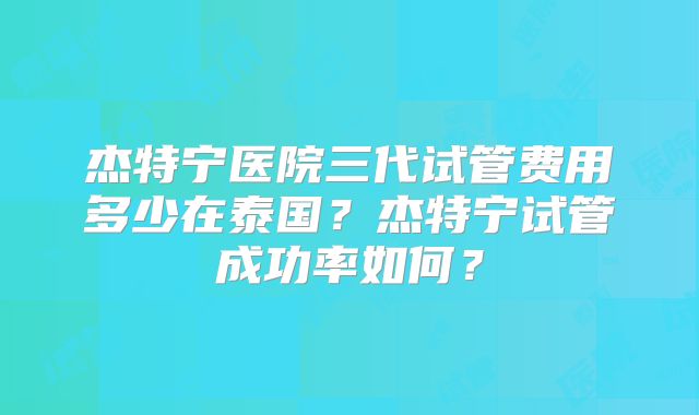 杰特宁医院三代试管费用多少在泰国?杰特宁试管成功率如何?