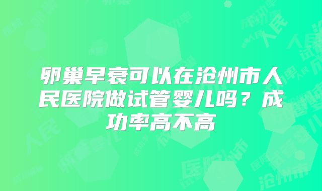 卵巢早衰可以在沧州市人民医院做试管婴儿吗?成功率高不高