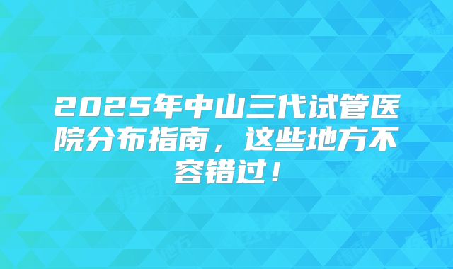 2025年中山三代试管医院分布指南，这些地方不容错过！