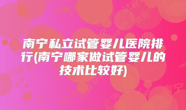 南宁私立试管婴儿医院排行(南宁哪家做试管婴儿的技术比较好)
