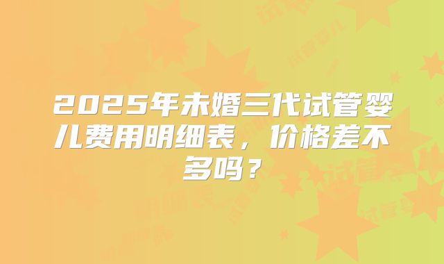 2025年未婚三代试管婴儿费用明细表,价格差不多吗?