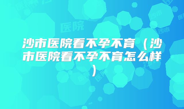沙市医院看不孕不育（沙市医院看不孕不育怎么样）
