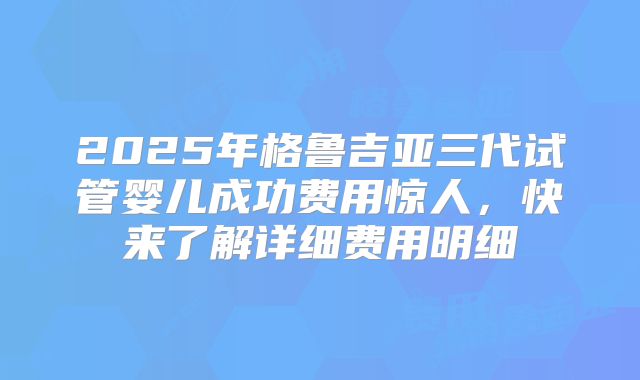 2025年格鲁吉亚三代试管婴儿成功费用惊人,快来了解详细费用明细
