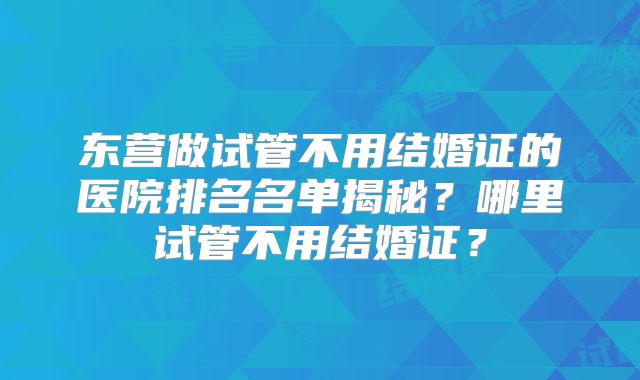 东营做试管不用结婚证的医院排名名单揭秘？哪里试管不用结婚证？
