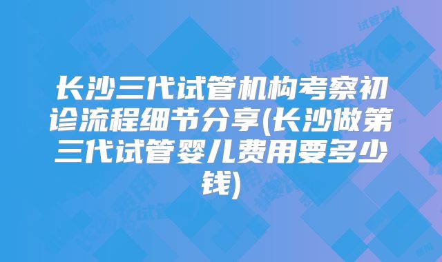 长沙三代试管机构考察初诊流程细节分享(长沙做第三代试管婴儿费用要多少钱)