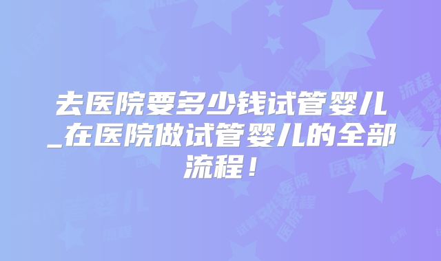去医院要多少钱试管婴儿_在医院做试管婴儿的全部流程！