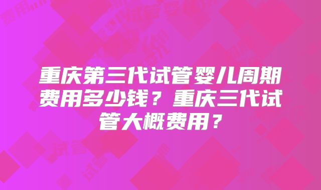 重庆第三代试管婴儿周期费用多少钱?重庆三代试管大概费用?