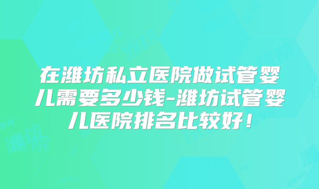 在潍坊私立医院做试管婴儿需要多少钱-潍坊试管婴儿医院排名比较好！