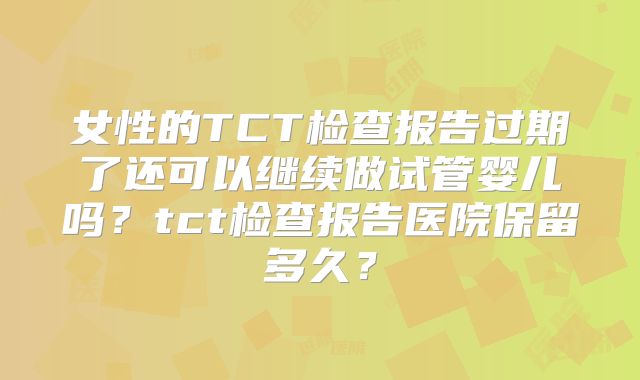 女性的TCT检查报告过期了还可以继续做试管婴儿吗？tct检查报告医院保留多久？