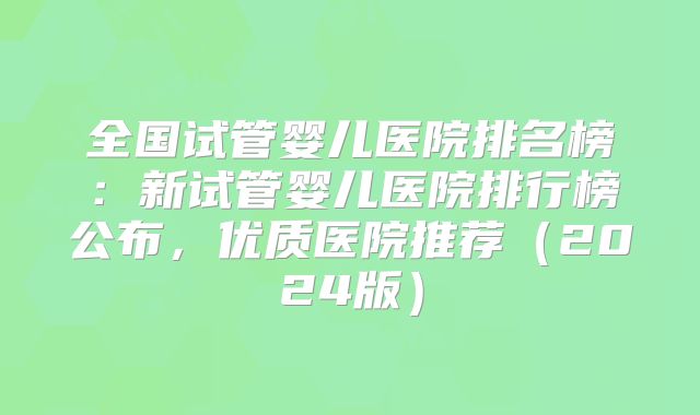 全国试管婴儿医院排名榜:新试管婴儿医院排行榜公布,优质医院推荐(2024版)