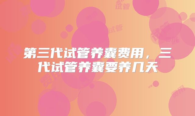 第三代试管养囊费用,三代试管养囊要养几天