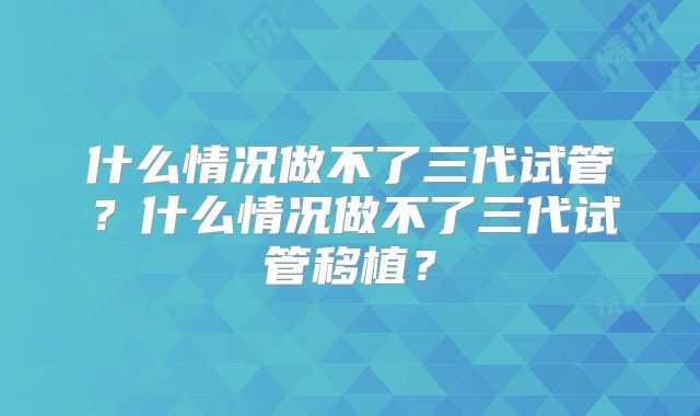 什么情况做不了三代试管？什么情况做不了三代试管移植？