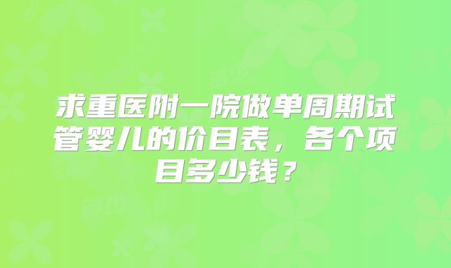 求重医附一院做单周期试管婴儿的价目表,各个项目多少钱?