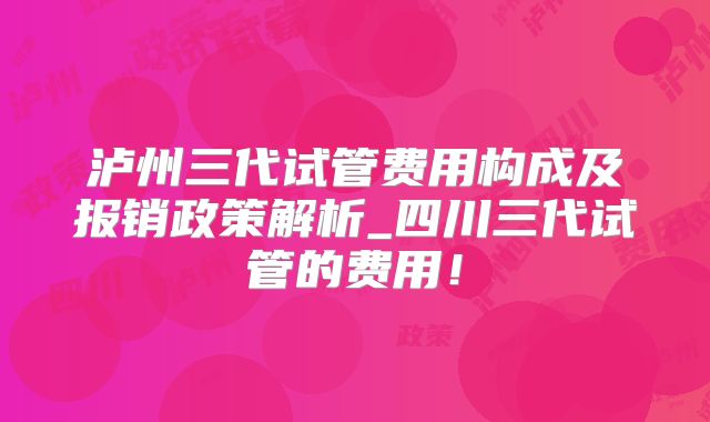 泸州三代试管费用构成及报销政策解析_四川三代试管的费用!
