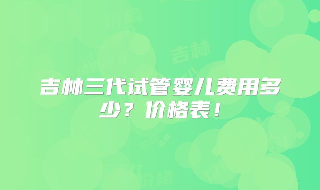 吉林三代试管婴儿费用多少？价格表！