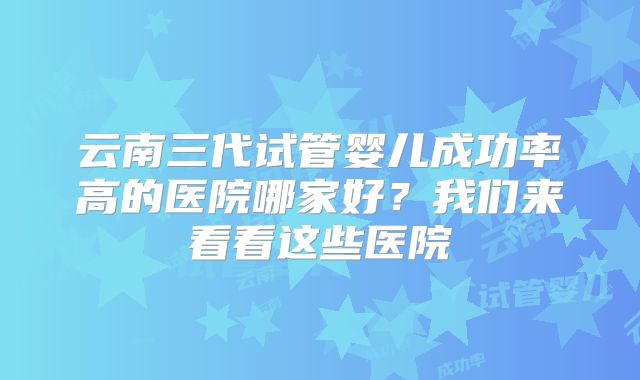 云南三代试管婴儿成功率高的医院哪家好？我们来看看这些医院