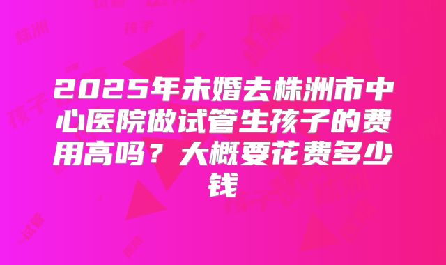 2025年未婚去株洲市中心医院做试管生孩子的费用高吗？大概要花费多少钱
