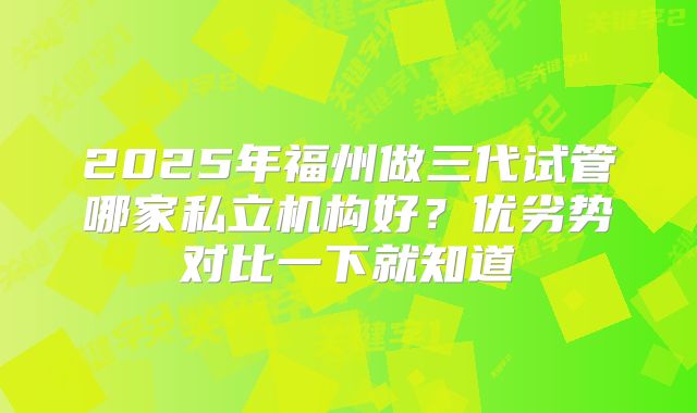 2025年福州做三代试管哪家私立机构好？优劣势对比一下就知道