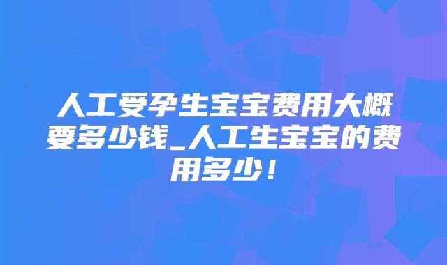 人工受孕生宝宝费用大概要多少钱_人工生宝宝的费用多少！