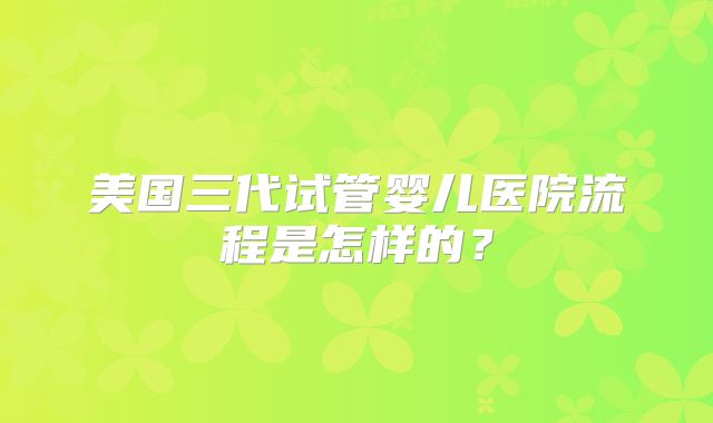 美国三代试管婴儿医院流程是怎样的？