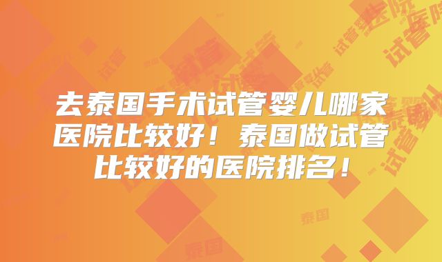 去泰国手术试管婴儿哪家医院比较好！泰国做试管比较好的医院排名！