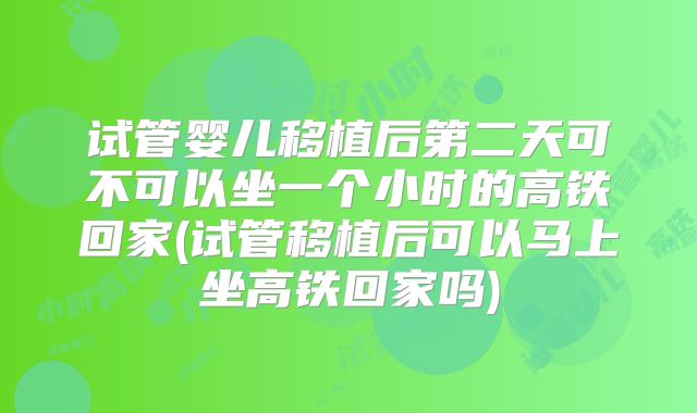 试管婴儿移植后第二天可不可以坐一个小时的高铁回家(试管移植后可以马上坐高铁回家吗)