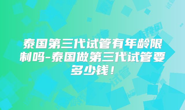 泰国第三代试管有年龄限制吗-泰国做第三代试管要多少钱!