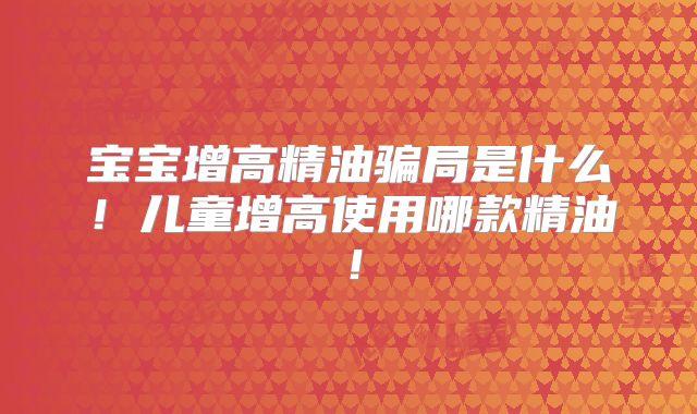 宝宝增高精油骗局是什么！儿童增高使用哪款精油！