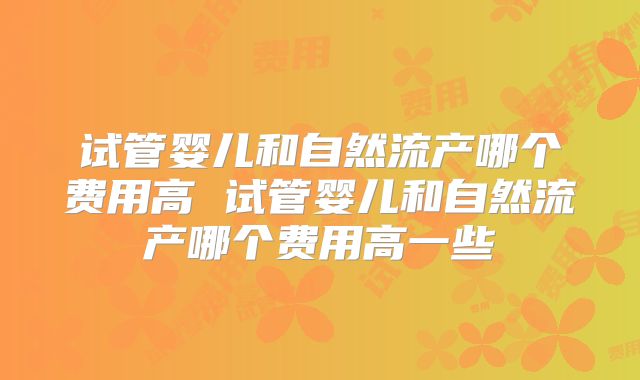 试管婴儿和自然流产哪个费用高 试管婴儿和自然流产哪个费用高一些