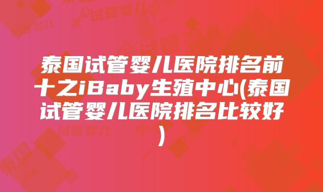泰国试管婴儿医院排名前十之iBaby生殖中心(泰国试管婴儿医院排名比较好)