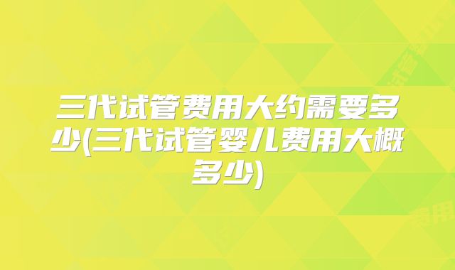 三代试管费用大约需要多少(三代试管婴儿费用大概多少)