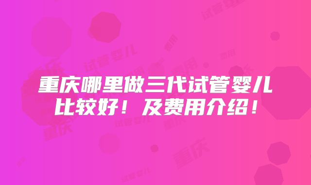 重庆哪里做三代试管婴儿比较好!及费用介绍!