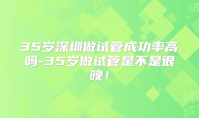 35岁深圳做试管成功率高吗-35岁做试管是不是很晚！